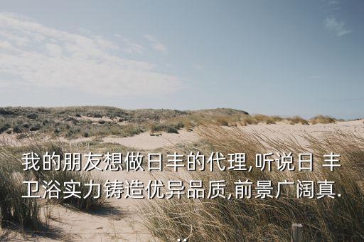 我的朋友想做日豐的代理,聽說日 豐衛(wèi)浴實力鑄造優(yōu)異品質(zhì),前景廣闊真...