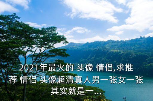 2021年最火的 頭像 情侶,求推薦 情侶 頭像超清真人男一張女一張其實(shí)就是一...