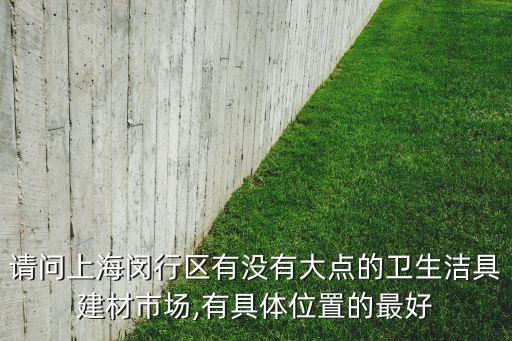 請問上海閔行區(qū)有沒有大點的衛(wèi)生潔具建材市場,有具體位置的最好