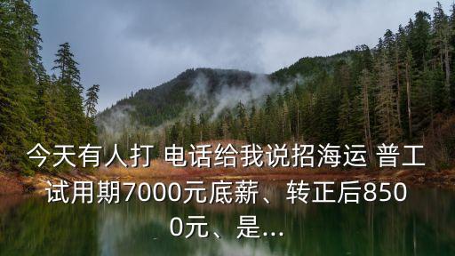 今天有人打 電話給我說招海運(yùn) 普工試用期7000元底薪、轉(zhuǎn)正后8500元、是...