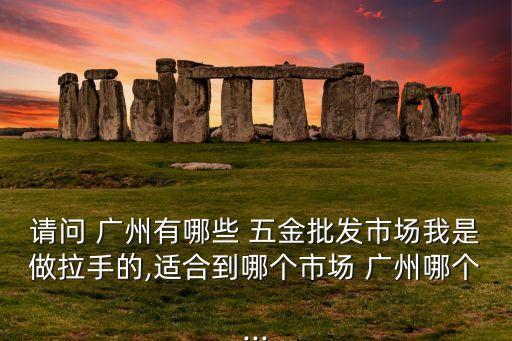 請問 廣州有哪些 五金批發(fā)市場我是做拉手的,適合到哪個市場 廣州哪個...