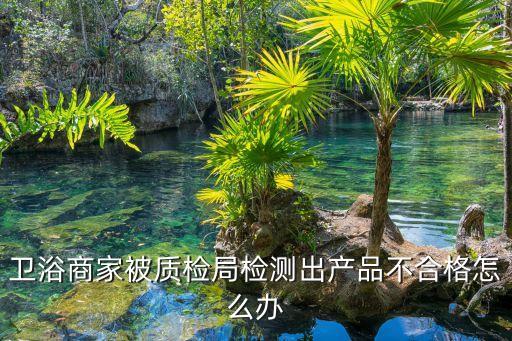 衛(wèi)浴商家被質(zhì)檢局檢測出產(chǎn)品不合格怎么辦