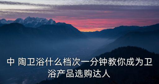中 陶衛(wèi)浴什么檔次一分鐘教你成為衛(wèi)浴產(chǎn)品選購(gòu)達(dá)人