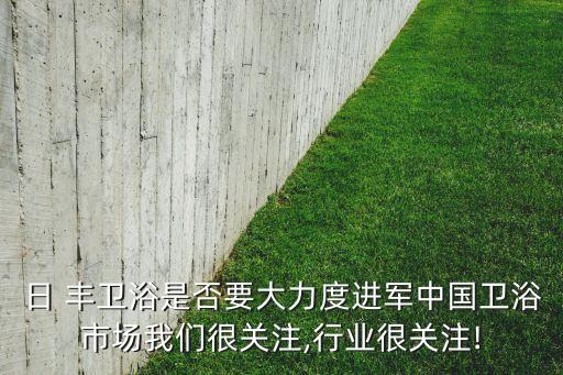 日 豐衛(wèi)浴是否要大力度進軍中國衛(wèi)浴市場我們很關(guān)注,行業(yè)很關(guān)注!