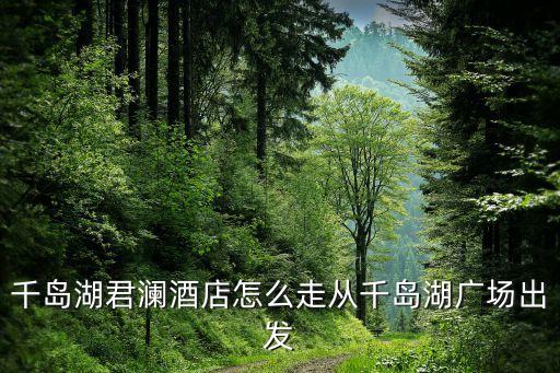 千島湖君瀾酒店怎么走從千島湖廣場(chǎng)出發(fā)