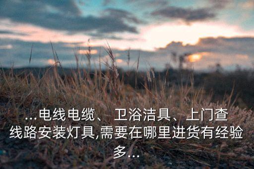 ...電線電纜、 衛(wèi)浴潔具、上門查線路安裝燈具,需要在哪里進貨有經(jīng)驗多...