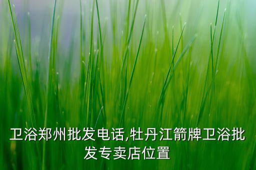 箭牌衛(wèi)浴鄭州批發(fā)電話,牡丹江箭牌衛(wèi)浴批發(fā)專賣店位置