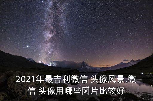 2021年最吉利微信 頭像風(fēng)景,微信 頭像用哪些圖片比較好