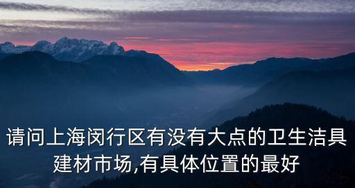 請問上海閔行區(qū)有沒有大點(diǎn)的衛(wèi)生潔具建材市場,有具體位置的最好