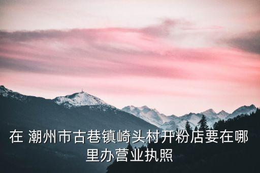 在 潮州市古巷鎮(zhèn)崎頭村開粉店要在哪里辦營(yíng)業(yè)執(zhí)照