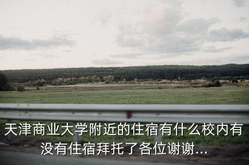 天津商業(yè)大學(xué)附近的住宿有什么校內(nèi)有沒有住宿拜托了各位謝謝...
