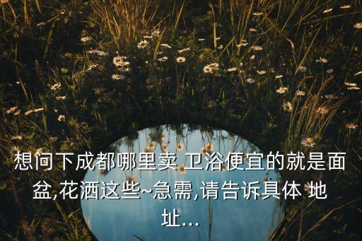 想問下成都哪里賣 衛(wèi)浴便宜的就是面盆,花灑這些~急需,請告訴具體 地址...