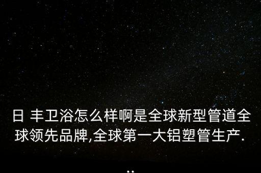 日 豐衛(wèi)浴怎么樣啊是全球新型管道全球領(lǐng)先品牌,全球第一大鋁塑管生產(chǎn)...