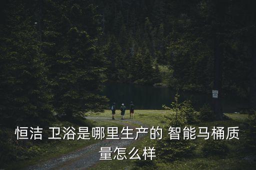恒潔 衛(wèi)浴是哪里生產(chǎn)的 智能馬桶質(zhì)量怎么樣