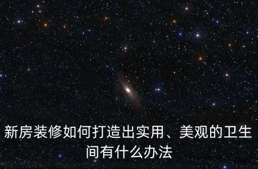新房裝修如何打造出實用、美觀的衛(wèi)生間有什么辦法