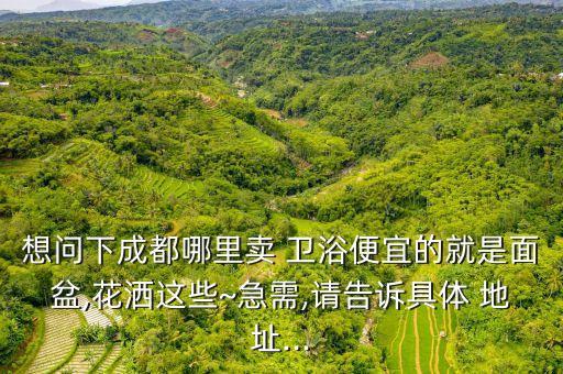 想問(wèn)下成都哪里賣(mài) 衛(wèi)浴便宜的就是面盆,花灑這些~急需,請(qǐng)告訴具體 地址...