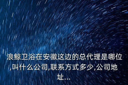  浪鯨衛(wèi)浴在安徽這邊的總代理是哪位,叫什么公司,聯(lián)系方式多少,公司地址...