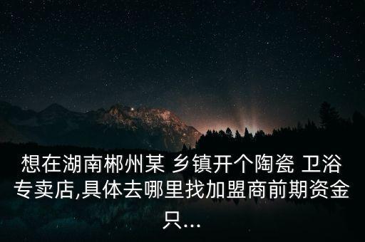 想在湖南郴州某 鄉(xiāng)鎮(zhèn)開個陶瓷 衛(wèi)浴專賣店,具體去哪里找加盟商前期資金只...