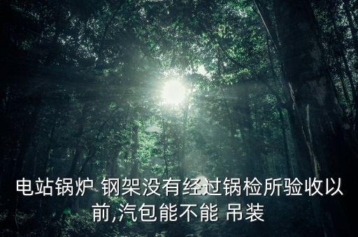 電站鍋爐 鋼架沒有經過鍋檢所驗收以前,汽包能不能 吊裝