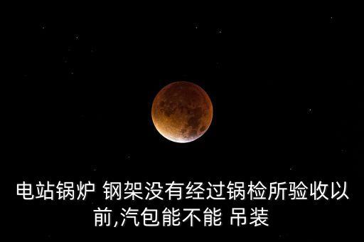 電站鍋爐 鋼架沒有經(jīng)過鍋檢所驗(yàn)收以前,汽包能不能 吊裝