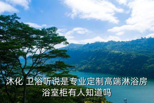 沐化 衛(wèi)浴聽說是專業(yè)定制高端淋浴房浴室柜有人知道嗎