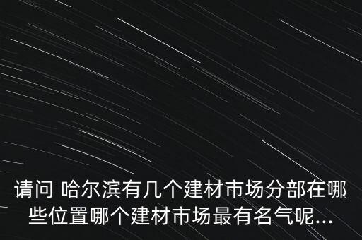 請(qǐng)問(wèn) 哈爾濱有幾個(gè)建材市場(chǎng)分部在哪些位置哪個(gè)建材市場(chǎng)最有名氣呢...