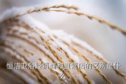  恒潔衛(wèi)浴經(jīng)銷商和直營店的區(qū)別是什么