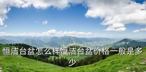 恒潔臺(tái)盆怎么樣恒潔臺(tái)盆價(jià)格一般是多少
