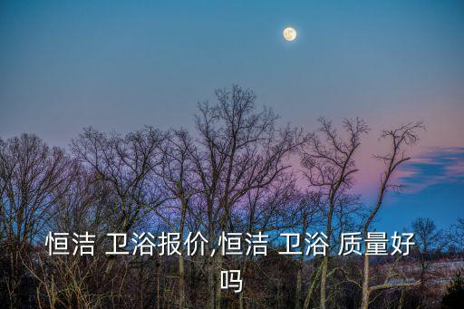 恒潔 衛(wèi)浴報價,恒潔 衛(wèi)浴 質量好嗎