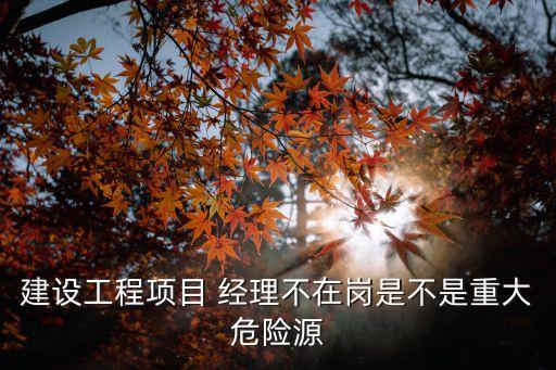 建設(shè)工程項目 經(jīng)理不在崗是不是重大危險源