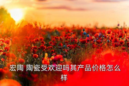  宏陶 陶瓷受歡迎嗎其產(chǎn)品價(jià)格怎么樣