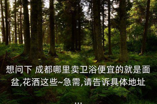 想問下 成都哪里賣衛(wèi)浴便宜的就是面盆,花灑這些~急需,請告訴具體地址...