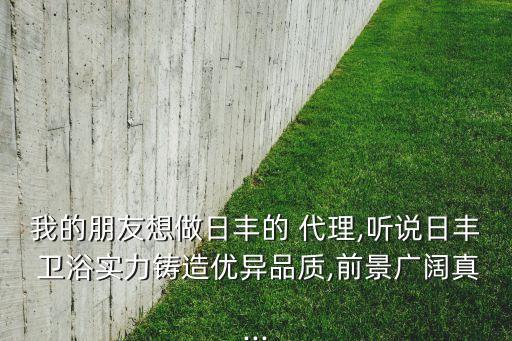 我的朋友想做日豐的 代理,聽說日豐 衛(wèi)浴實力鑄造優(yōu)異品質,前景廣闊真...