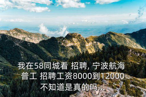 我在58同城看 招聘, 寧波航海 普工 招聘工資8000到12000不知道是真的嗎...