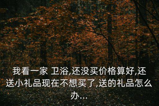我看一家 衛(wèi)浴,還沒買價格算好,還送小禮品現(xiàn)在不想買了,送的禮品怎么辦...