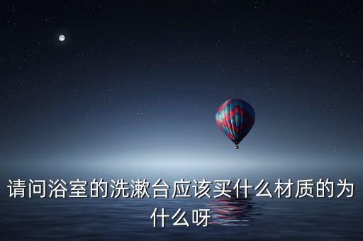 請問浴室的洗漱臺應(yīng)該買什么材質(zhì)的為什么呀