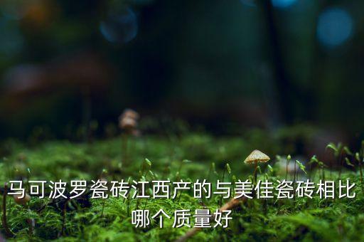 馬可波羅瓷磚江西產(chǎn)的與美佳瓷磚相比哪個質(zhì)量好