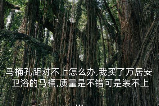 馬桶孔距對不上怎么辦,我買了萬居安 衛(wèi)浴的馬桶,質量是不錯可是裝不上...