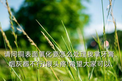 請問銅表面氧化要怎么處理我拿牙膏、煙灰都不行!很頭疼!希望大家可以...