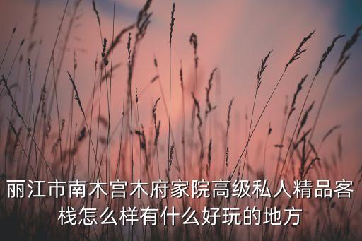 麗江市南木宮木府家院高級私人精品客棧怎么樣有什么好玩的地方