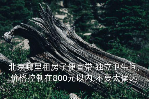 北京哪里租房子便宜帶 獨(dú)立衛(wèi)生間,價(jià)格控制在800元以內(nèi),不要太偏遠(yuǎn)...
