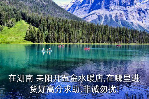 在湖南 耒陽(yáng)開(kāi)五金水暖店,在哪里進(jìn)貨好高分求助,非誠(chéng)勿擾!