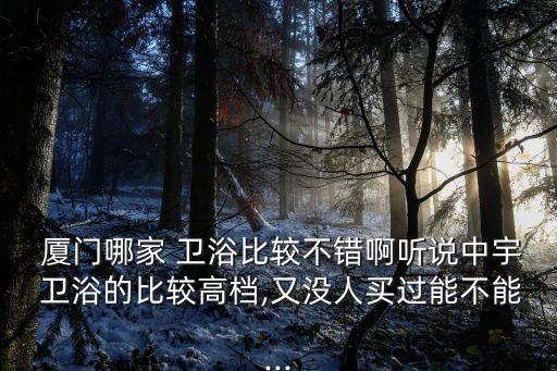  廈門哪家 衛(wèi)浴比較不錯啊聽說中宇 衛(wèi)浴的比較高檔,又沒人買過能不能...