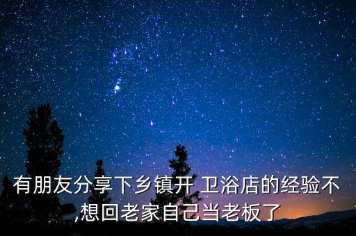 有朋友分享下鄉(xiāng)鎮(zhèn)開 衛(wèi)浴店的經(jīng)驗不,想回老家自己當老板了