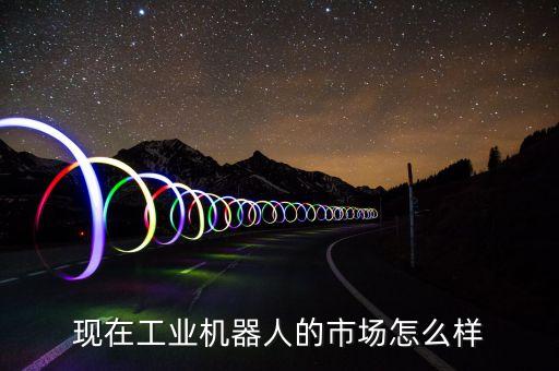 現(xiàn)在工業(yè)機器人的市場怎么樣