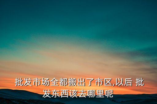  批發(fā)市場全都搬出了市區(qū),以后 批發(fā)東西該去哪里呢