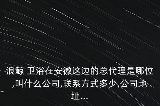 浪鯨 衛(wèi)浴在安徽這邊的總代理是哪位,叫什么公司,聯(lián)系方式多少,公司地址...