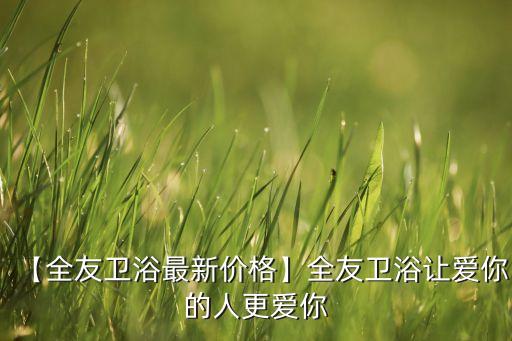 【全友衛(wèi)浴最新價(jià)格】全友衛(wèi)浴讓愛你的人更愛你