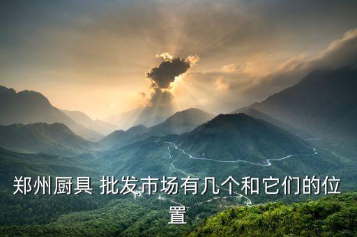 鄭州廚具 批發(fā)市場(chǎng)有幾個(gè)和它們的位置