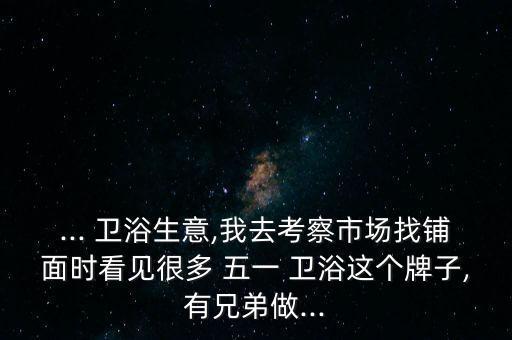... 衛(wèi)浴生意,我去考察市場找鋪面時看見很多 五一 衛(wèi)浴這個牌子,有兄弟做...